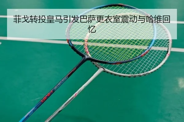 菲戈转投皇马引发巴萨更衣室震动与哈维回忆